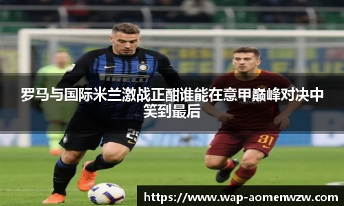 罗马与国际米兰激战正酣谁能在意甲巅峰对决中笑到最后