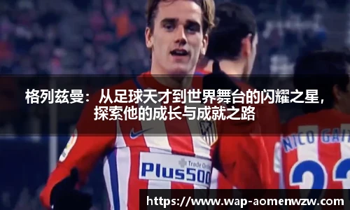 格列兹曼：从足球天才到世界舞台的闪耀之星，探索他的成长与成就之路